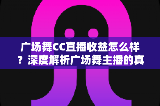 广场舞CC直播收益怎么样？深度解析广场舞主播的真实收入与赚钱技巧