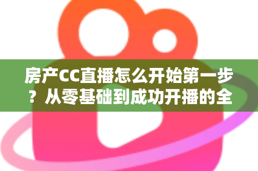 房产CC直播怎么开始第一步?从零基础到成功开播的全流程实战指南 房产CC直播怎么开始第一步?从零基础到成功开播的全流程实战指南
