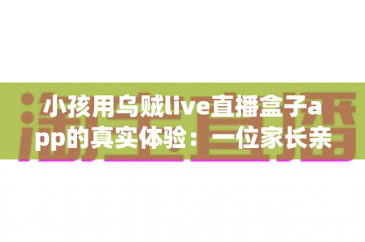 小孩用乌贼live直播盒子app的真实体验:一位家长亲测后的全面分享与避坑指南 小孩用乌贼live直播盒子app的真实体验:一位家长亲测后的全面分享与避坑指南