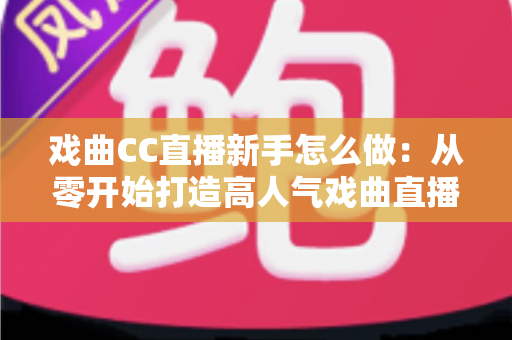 戏曲CC直播新手怎么做：从零开始打造高人气戏曲直播间全攻略