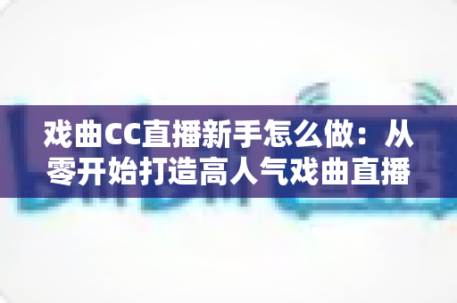 戏曲CC直播新手怎么做：从零开始打造高人气戏曲直播间全攻略