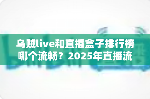 乌贼live和直播盒子排行榜哪个流畅？2025年直播流畅度深度评测与选购终极指南