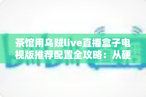 茶馆用乌贼live直播盒子电视版推荐配置全攻略:从硬件到网络,打造茶馆级流畅观影直播体验 茶馆用乌贼live直播盒子电视版推荐配置全攻略:从硬件到网络,打造茶馆级流畅观影直播体验