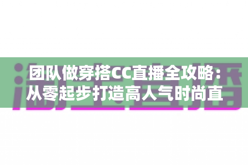 团队做穿搭CC直播全攻略：从零起步打造高人气时尚直播间的实战指南