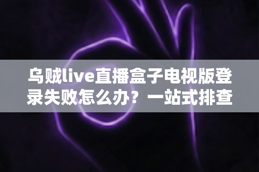 乌贼live直播盒子电视版登录失败怎么办？一站式排查与解决全攻略
