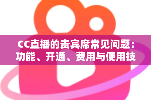 CC直播的贵宾席常见问题：功能、开通、费用与使用技巧全解析，看这一篇就够了