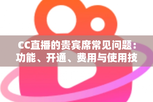 CC直播的贵宾席常见问题：功能、开通、费用与使用技巧全解析，看这一篇就够了