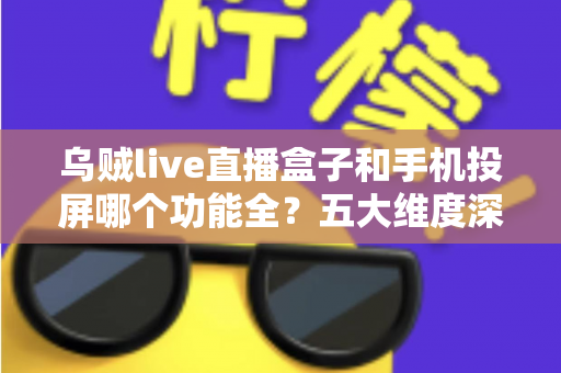 乌贼live直播盒子和手机投屏哪个功能全？五大维度深度对比，帮你选对大屏观影方案