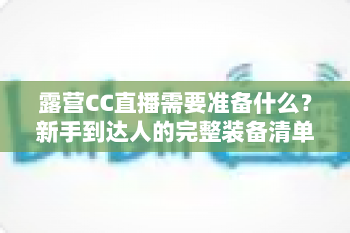 露营CC直播需要准备什么?新手到达人的完整装备清单与开播实战指南 露营CC直播需要准备什么?新手到达人的完整装备清单与开播实战指南
