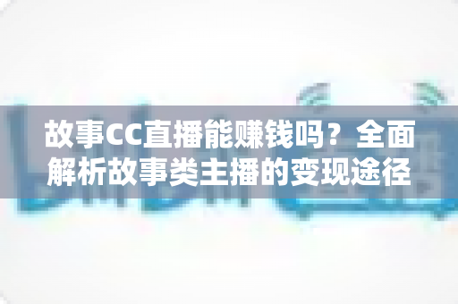 故事CC直播能赚钱吗？全面解析故事类主播的变现途径与收益前景