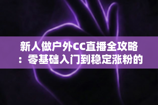 新人做户外CC直播全攻略：零基础入门到稳定涨粉的实战秘籍