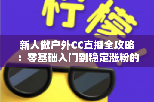 新人做户外CC直播全攻略：零基础入门到稳定涨粉的实战秘籍
