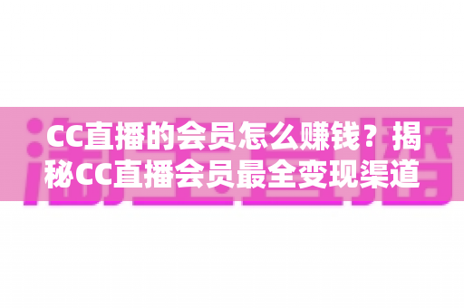 CC直播的会员怎么赚钱？揭秘CC直播会员最全变现渠道与高效赚钱实战攻略