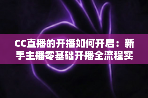 CC直播的开播如何开启：新手主播零基础开播全流程实战指南