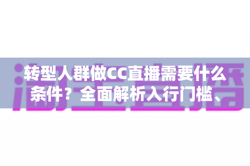 转型人群做CC直播需要什么条件？全面解析入行门槛、设备要求与成功起步指南