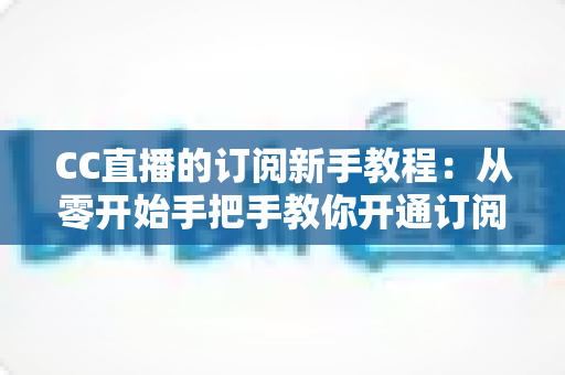CC直播的订阅新手教程：从零开始手把手教你开通订阅，快速解锁主播专属福利与观看特权