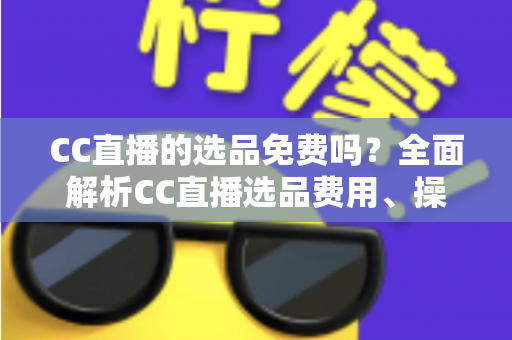 CC直播的选品免费吗?全面解析CC直播选品费用、操作流程与新手带货指南 CC直播的选品免费吗?全面解析CC直播选品费用、操作流程与新手带货指南