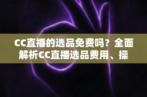 CC直播的选品免费吗?全面解析CC直播选品费用、操作流程与新手带货指南 CC直播的选品免费吗?全面解析CC直播选品费用、操作流程与新手带货指南