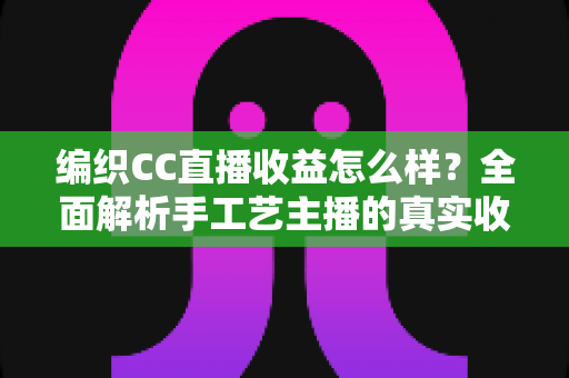 编织CC直播收益怎么样？全面解析手工艺主播的真实收入水平与赚钱前景