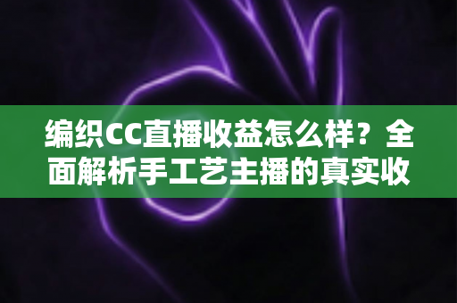 编织CC直播收益怎么样？全面解析手工艺主播的真实收入水平与赚钱前景