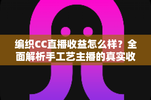 编织CC直播收益怎么样？全面解析手工艺主播的真实收入水平与赚钱前景