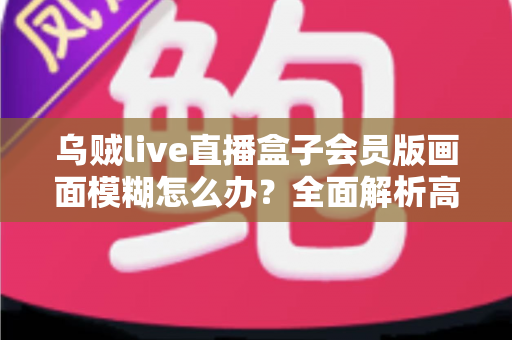 乌贼live直播盒子会员版画面模糊怎么办？全面解析高清观看修复指南