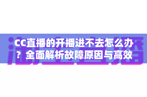 CC直播的开播进不去怎么办？全面解析故障原因与高效解决方法指南