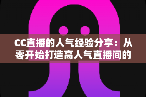 CC直播的人气经验分享：从零开始打造高人气直播间的实用运营指南