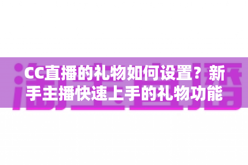 CC直播的礼物如何设置?新手主播快速上手的礼物功能配置与收益提升全攻略 CC直播的礼物如何设置?新手主播快速上手的礼物功能配置与收益提升全攻略