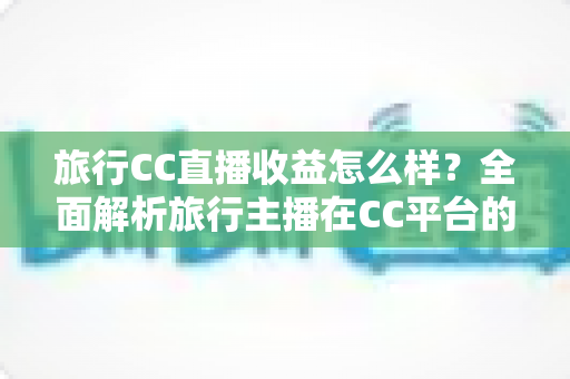 旅行CC直播收益怎么样?全面解析旅行主播在CC平台的收入构成、影响因素与变现技巧 旅行CC直播收益怎么样?全面解析旅行主播在CC平台的收入构成、影响因素与变现技巧
