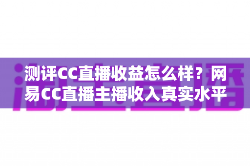 测评CC直播收益怎么样?网易CC直播主播收入真实水平全面解析 测评CC直播收益怎么样?网易CC直播主播收入真实水平全面解析