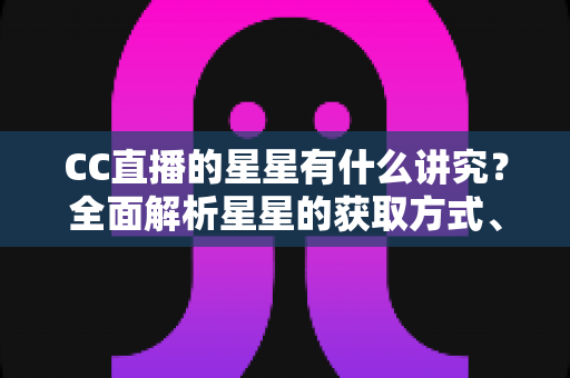 CC直播的星星有什么讲究?全面解析星星的获取方式、使用规则与直播互动礼仪 CC直播的星星有什么讲究?全面解析星星的获取方式、使用规则与直播互动礼仪