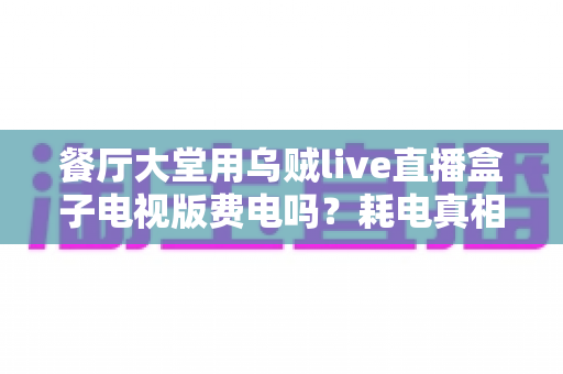 餐厅大堂用乌贼live直播盒子电视版费电吗?耗电真相与省电省钱全攻略 餐厅大堂用乌贼live直播盒子电视版费电吗?耗电真相与省电省钱全攻略