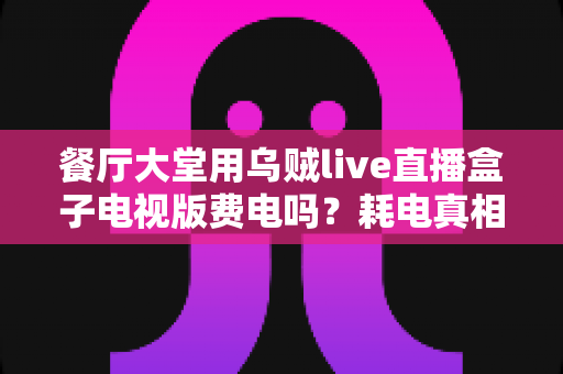 餐厅大堂用乌贼live直播盒子电视版费电吗?耗电真相与省电省钱全攻略 餐厅大堂用乌贼live直播盒子电视版费电吗?耗电真相与省电省钱全攻略