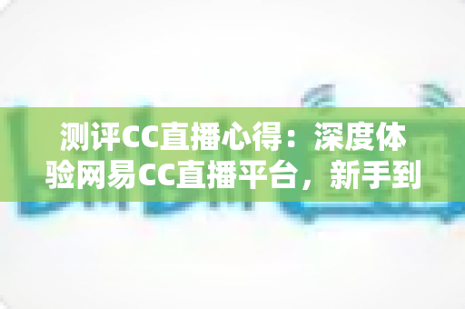 测评CC直播心得：深度体验网易CC直播平台，新手到老用户的真实使用感受全解析