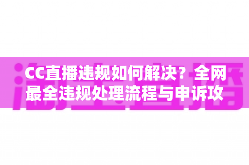 CC直播违规如何解决？全网最全违规处理流程与申诉攻略，助你快速恢复账号权益