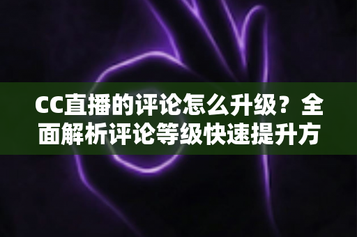CC直播的评论怎么升级？全面解析评论等级快速提升方法、实用技巧与常见问题