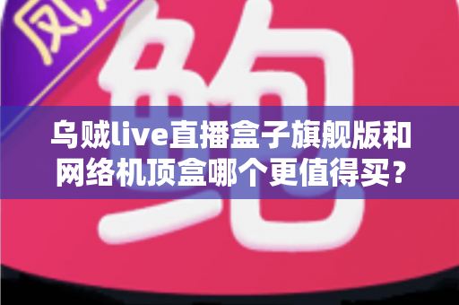 乌贼live直播盒子旗舰版和网络机顶盒哪个更值得买？2025最新电视盒子深度选购指南