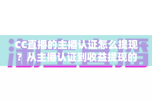 CC直播的主播认证怎么提现？从主播认证到收益提现的完整操作指南
