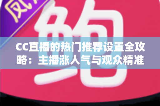 CC直播的热门推荐设置全攻略：主播涨人气与观众精准看内容的必备宝典