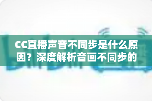 CC直播声音不同步是什么原因？深度解析音画不同步的成因与实用解决方案