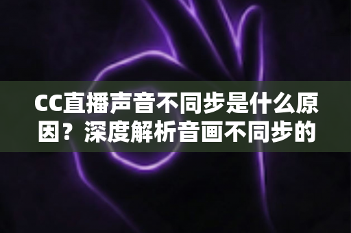 CC直播声音不同步是什么原因？深度解析音画不同步的成因与实用解决方案