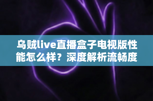 乌贼live直播盒子电视版性能怎么样？深度解析流畅度、画质与稳定性真实表现
