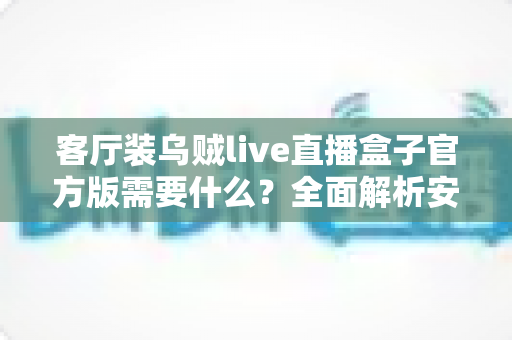 客厅装乌贼live直播盒子官方版需要什么?全面解析安装条件、准备事项与实用技巧 客厅装乌贼live直播盒子官方版需要什么?全面解析安装条件、准备事项与实用技巧