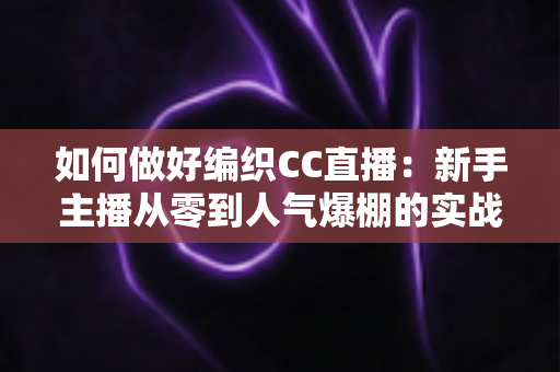 如何做好编织CC直播：新手主播从零到人气爆棚的实战攻略全解析