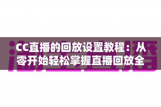 CC直播的回放设置教程：从零开始轻松掌握直播回放全流程，让精彩内容永不缺席