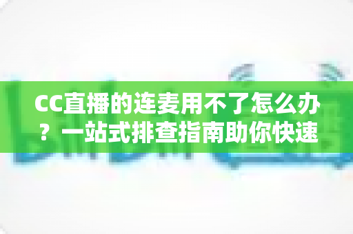 CC直播的连麦用不了怎么办？一站式排查指南助你快速恢复连麦功能