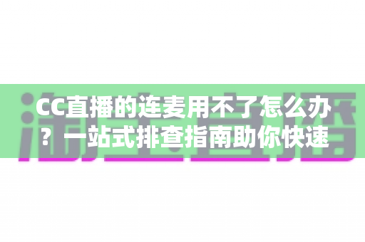 CC直播的连麦用不了怎么办？一站式排查指南助你快速恢复连麦功能