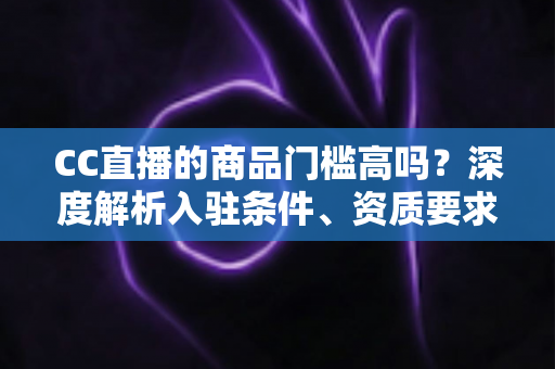 CC直播的商品门槛高吗？深度解析入驻条件、资质要求与新手带货实操指南