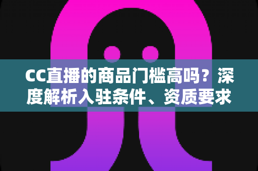 CC直播的商品门槛高吗？深度解析入驻条件、资质要求与新手带货实操指南